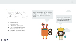 ● Be responsive
● Be remorseful
● Allow user to try again
● Vary responses with hints
● Capture errors to learn
● Allow for escalation words
Responding to
unknown inputs
Hmm, I am sorry but I am still learning
and I'm not familiar with those words,
Could you try again using different
words?
I am sorry but I still cannot
understand. Would you prefer
to speak to a real person?
 