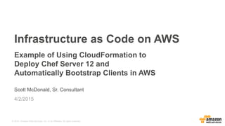 © 2015, Amazon Web Services, Inc. or its Affiliates. All rights reserved.
Scott McDonald, Sr. Consultant
4/2/2015
Infrastructure as Code on AWS
Example of Using CloudFormation to
Deploy Chef Server 12 and
Automatically Bootstrap Clients in AWS
 