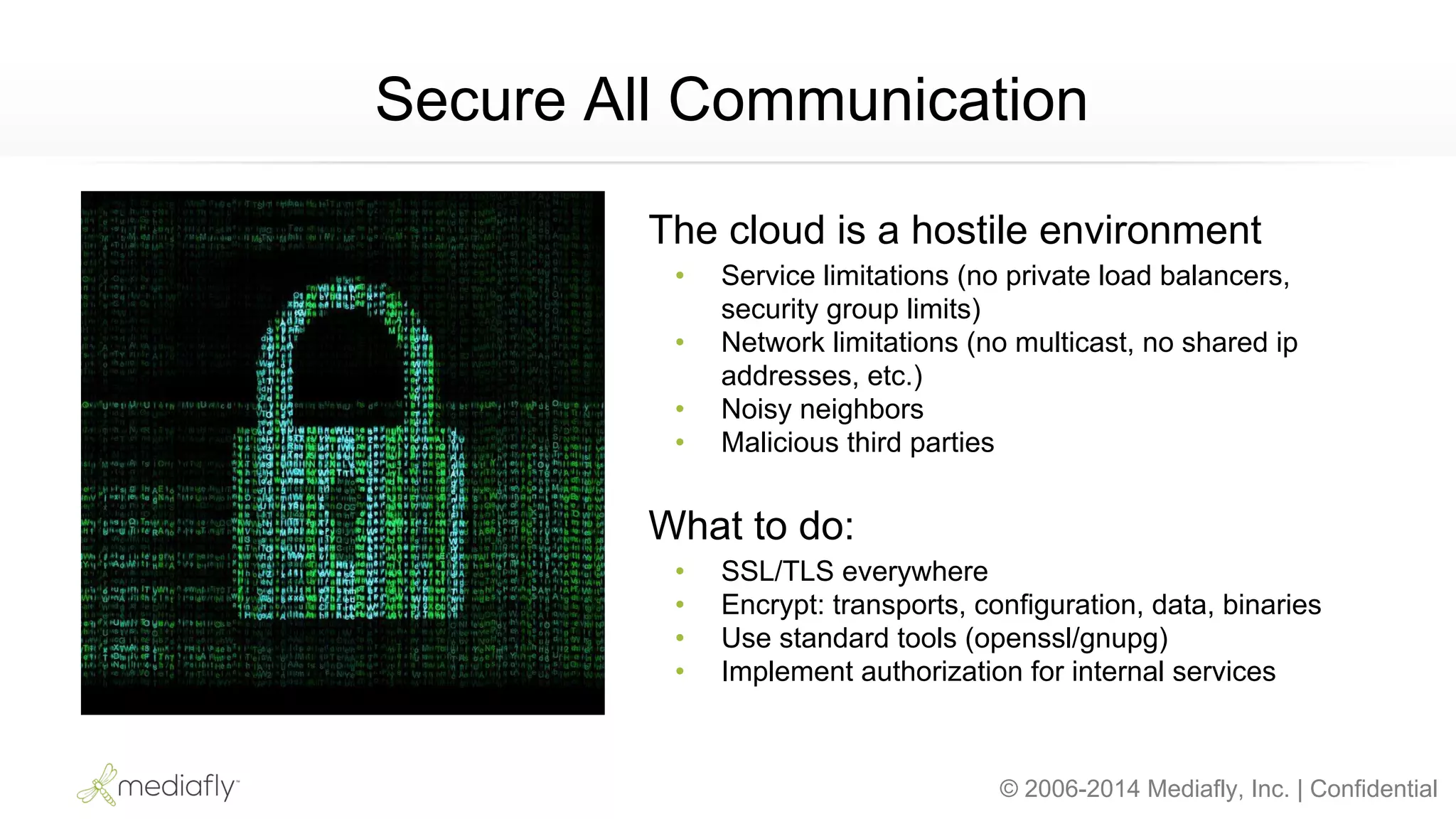© 2006-2014 Mediafly, Inc. | Confidential
Secure All Communication
The cloud is a hostile environment
• Service limitations (no private load balancers,
security group limits)
• Network limitations (no multicast, no shared ip
addresses, etc.)
• Noisy neighbors
• Malicious third parties
What to do:
• SSL/TLS everywhere
• Encrypt: transports, configuration, data, binaries
• Use standard tools (openssl/gnupg)
• Implement authorization for internal services
 