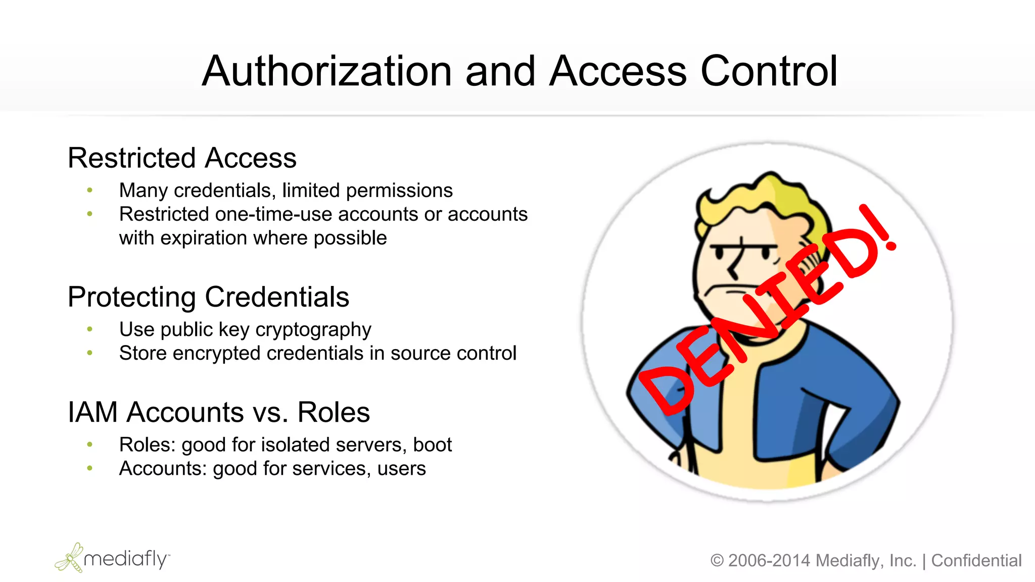 © 2006-2014 Mediafly, Inc. | Confidential
Authorization and Access Control
Restricted Access
• Many credentials, limited permissions
• Restricted one-time-use accounts or accounts
with expiration where possible
Protecting Credentials
• Use public key cryptography
• Store encrypted credentials in source control
IAM Accounts vs. Roles
• Roles: good for isolated servers, boot
• Accounts: good for services, users
DENIED!
 