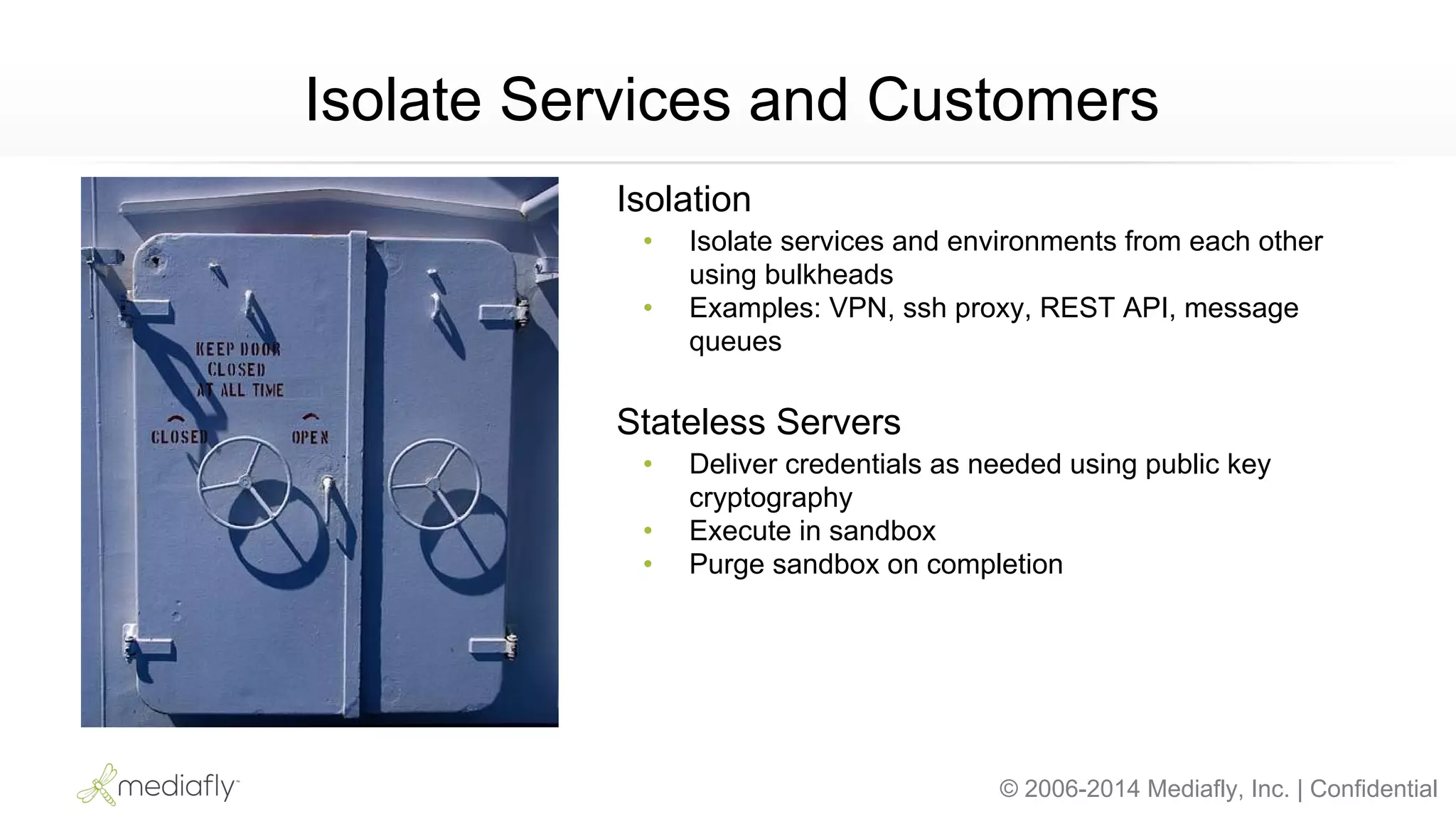 © 2006-2014 Mediafly, Inc. | Confidential
Isolate Services and Customers
Isolation
• Isolate services and environments from each other
using bulkheads
• Examples: VPN, ssh proxy, REST API, message
queues
Stateless Servers
• Deliver credentials as needed using public key
cryptography
• Execute in sandbox
• Purge sandbox on completion
 