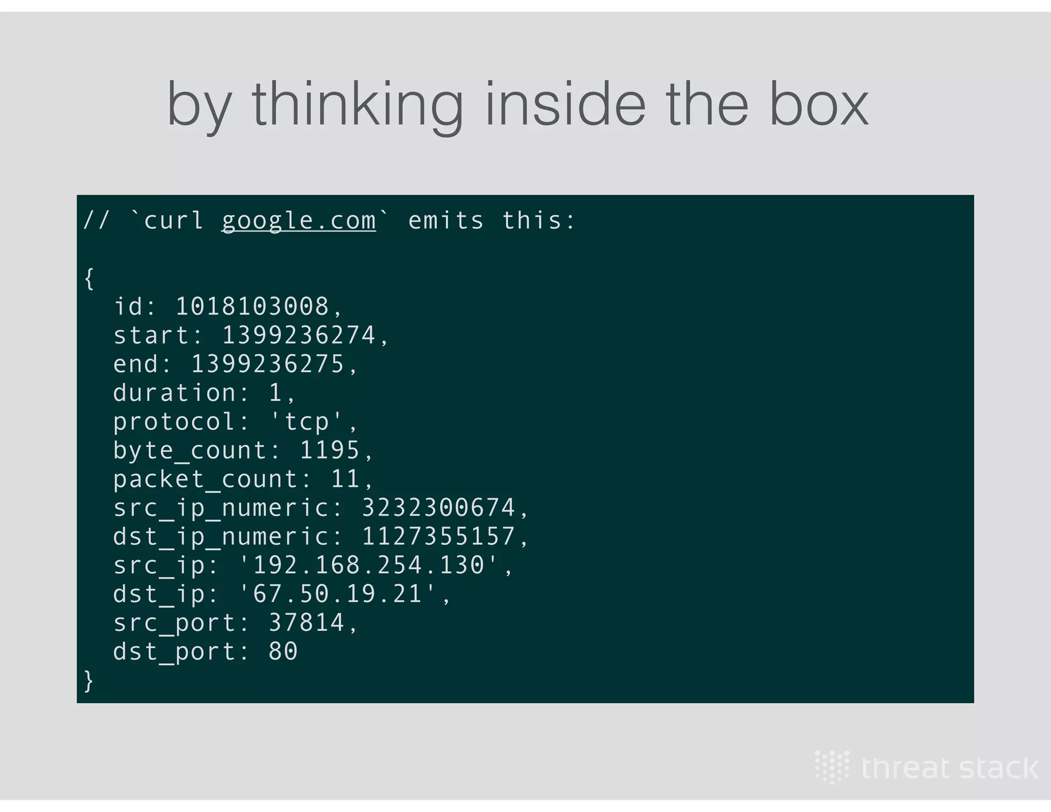 // `curl google.com` emits this:
!
{
id: 1018103008,
start: 1399236274,
end: 1399236275,
duration: 1,
protocol: 'tcp',
byte_count: 1195,
packet_count: 11,
src_ip_numeric: 3232300674,
dst_ip_numeric: 1127355157,
src_ip: '192.168.254.130',
dst_ip: '67.50.19.21',
src_port: 37814,
dst_port: 80
}
by thinking inside the box
 