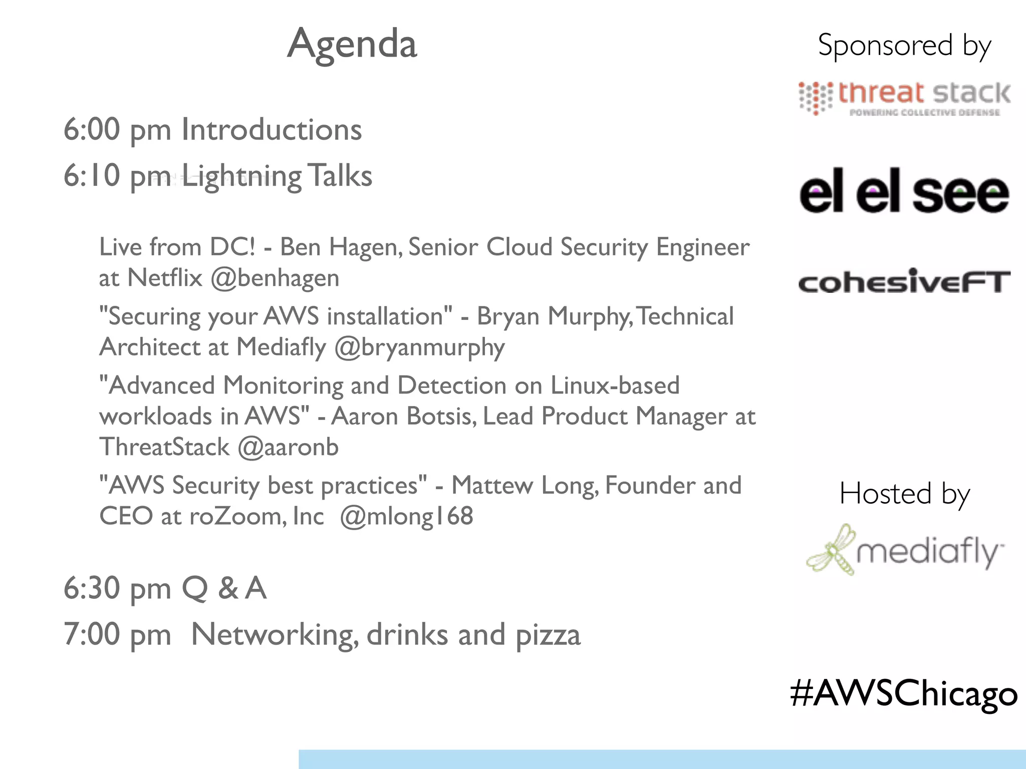 6:00 pm Introductions	

6:10 pm Lightning Talks	

!
Live from DC! - Ben Hagen, Senior Cloud Security Engineer
at Netﬂix @benhagen	

"Securing your AWS installation" - Bryan Murphy,Technical
Architect at Mediaﬂy @bryanmurphy	

"Advanced Monitoring and Detection on Linux-based
workloads in AWS" - Aaron Botsis, Lead Product Manager at
ThreatStack @aaronb 	

"AWS Security best practices" - Mattew Long, Founder and
CEO at roZoom, Inc @mlong168	

!
6:30 pm Q & A 	

7:00 pm Networking, drinks and pizza
Agenda Sponsored by
Hosted by
#AWSChicago
 