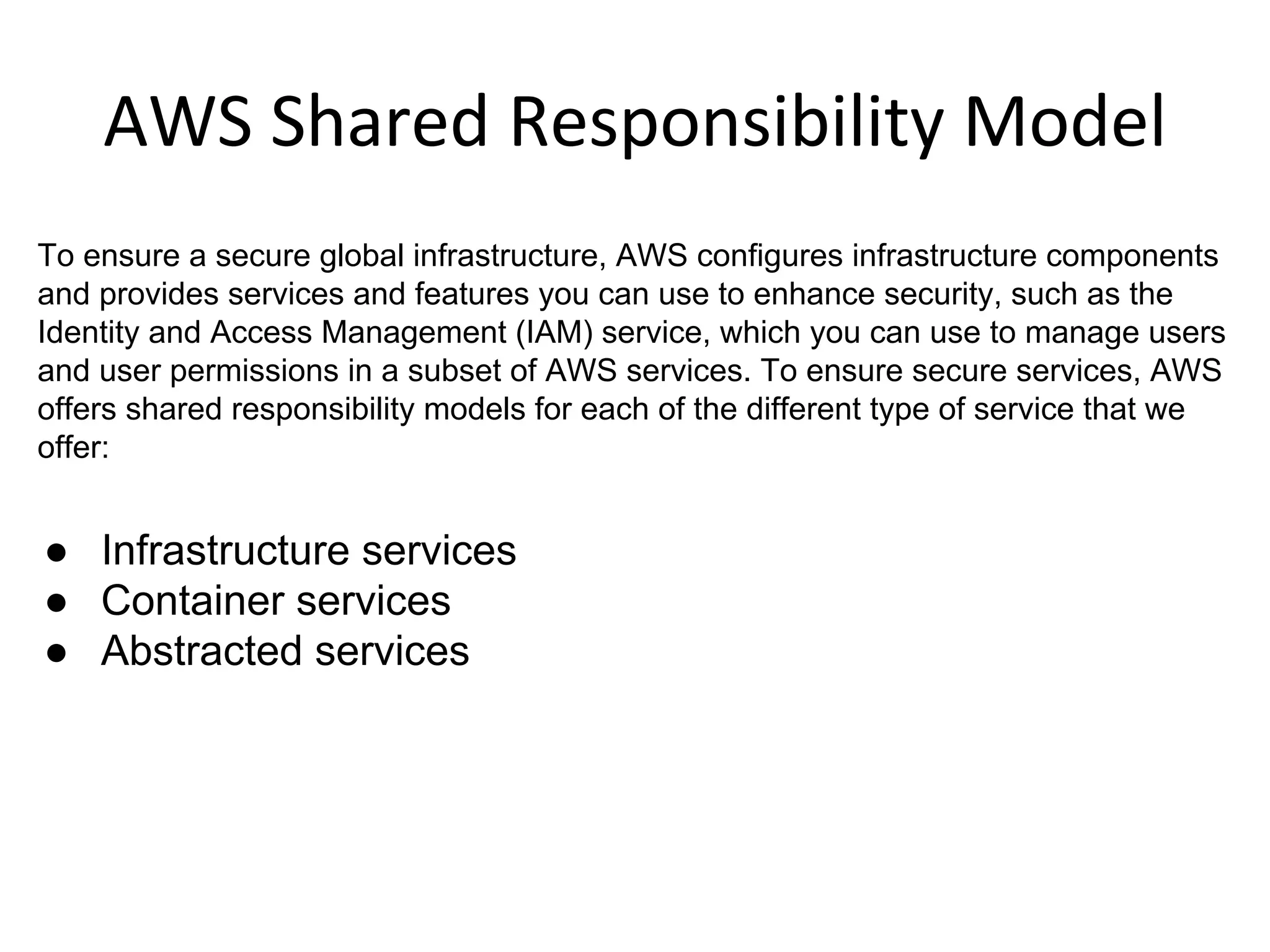 To ensure a secure global infrastructure, AWS configures infrastructure components
and provides services and features you can use to enhance security, such as the
Identity and Access Management (IAM) service, which you can use to manage users
and user permissions in a subset of AWS services. To ensure secure services, AWS
offers shared responsibility models for each of the different type of service that we
offer:
● Infrastructure services
● Container services
● Abstracted services
 