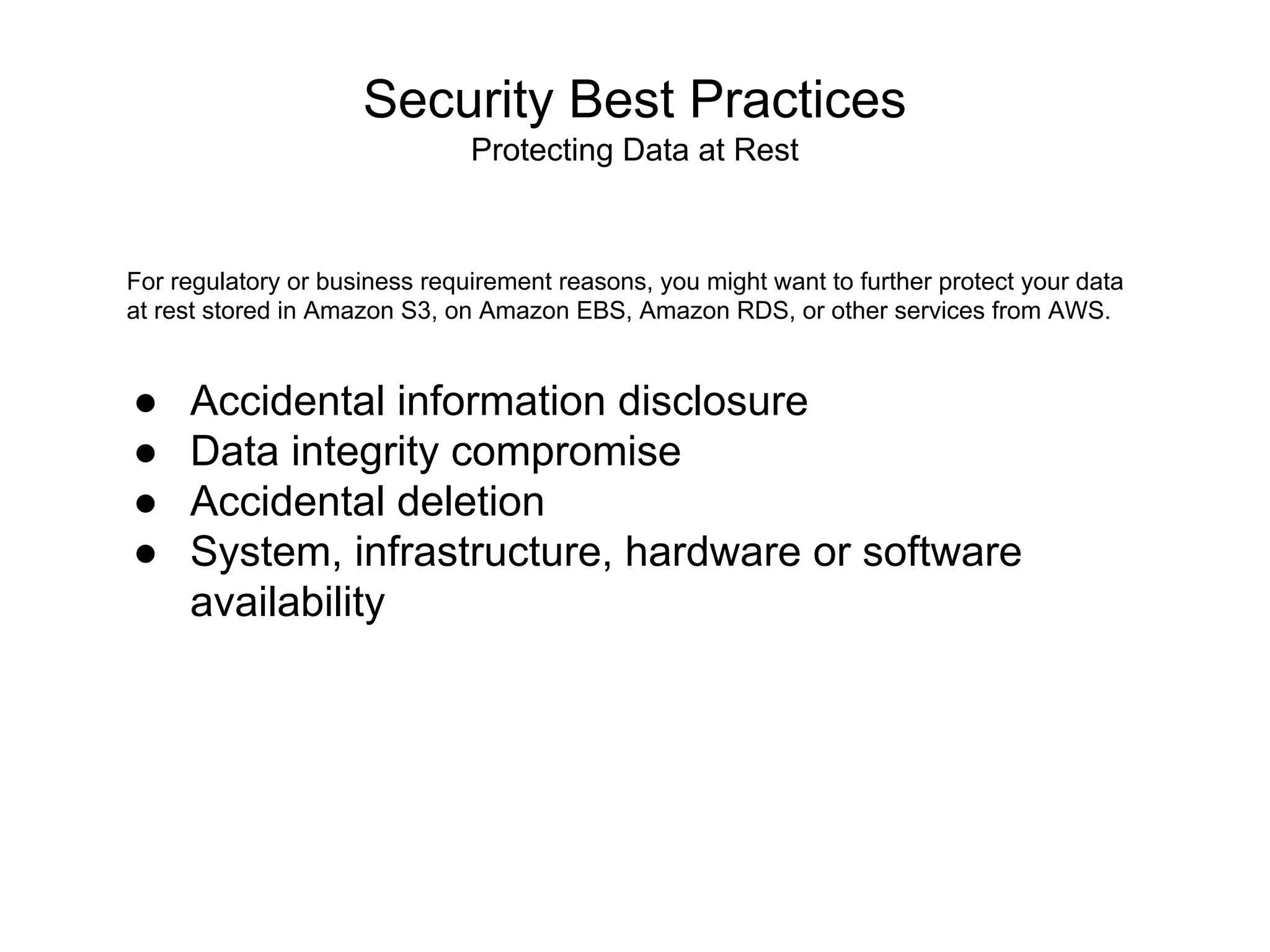 Security Best Practices
Protecting Data at Rest
For regulatory or business requirement reasons, you might want to further protect your data
at rest stored in Amazon S3, on Amazon EBS, Amazon RDS, or other services from AWS.
● Accidental information disclosure
● Data integrity compromise
● Accidental deletion
● System, infrastructure, hardware or software
availability
 