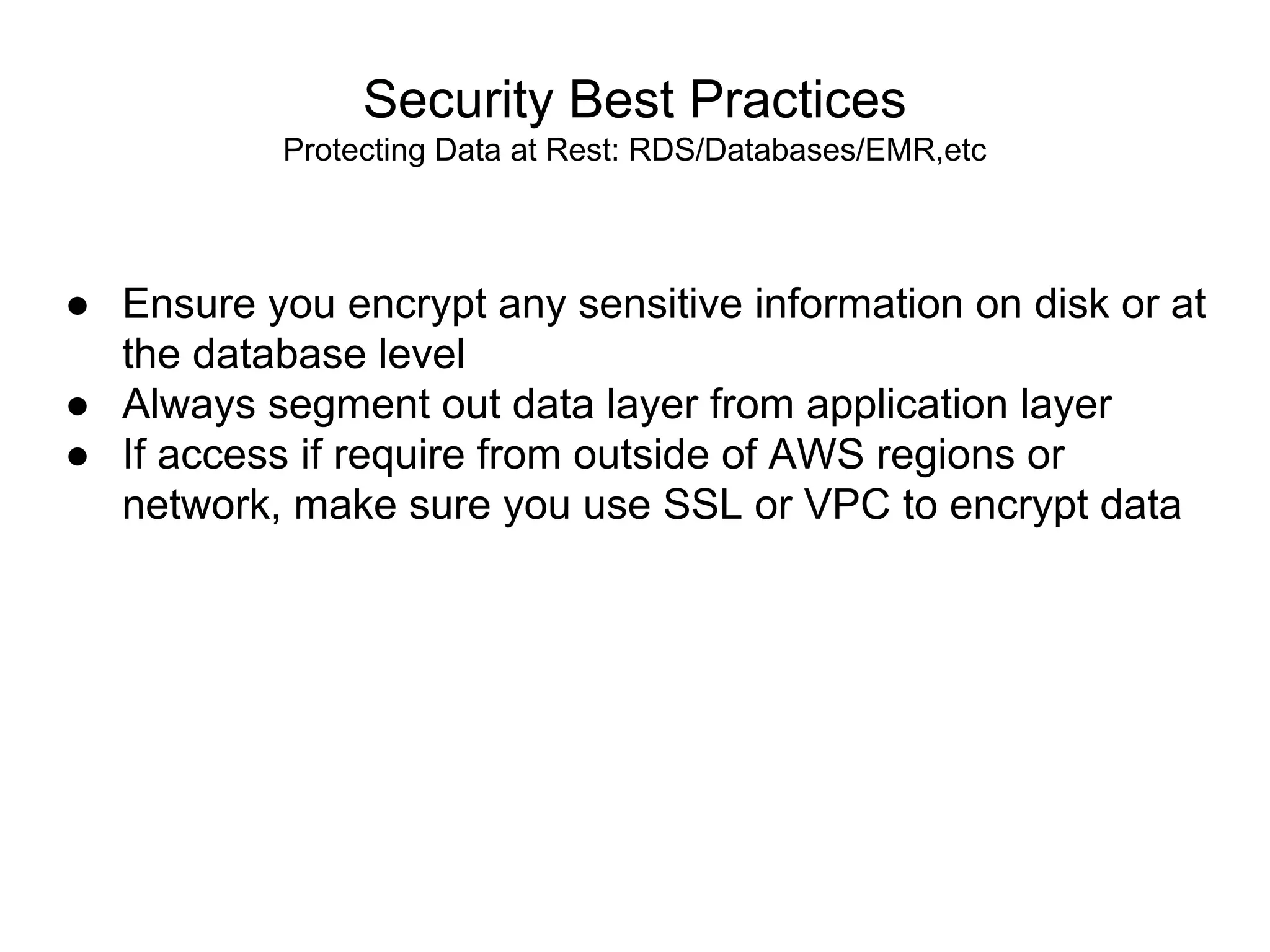 Security Best Practices
Protecting Data at Rest: RDS/Databases/EMR,etc
● Ensure you encrypt any sensitive information on disk or at
the database level
● Always segment out data layer from application layer
● If access if require from outside of AWS regions or
network, make sure you use SSL or VPC to encrypt data
 