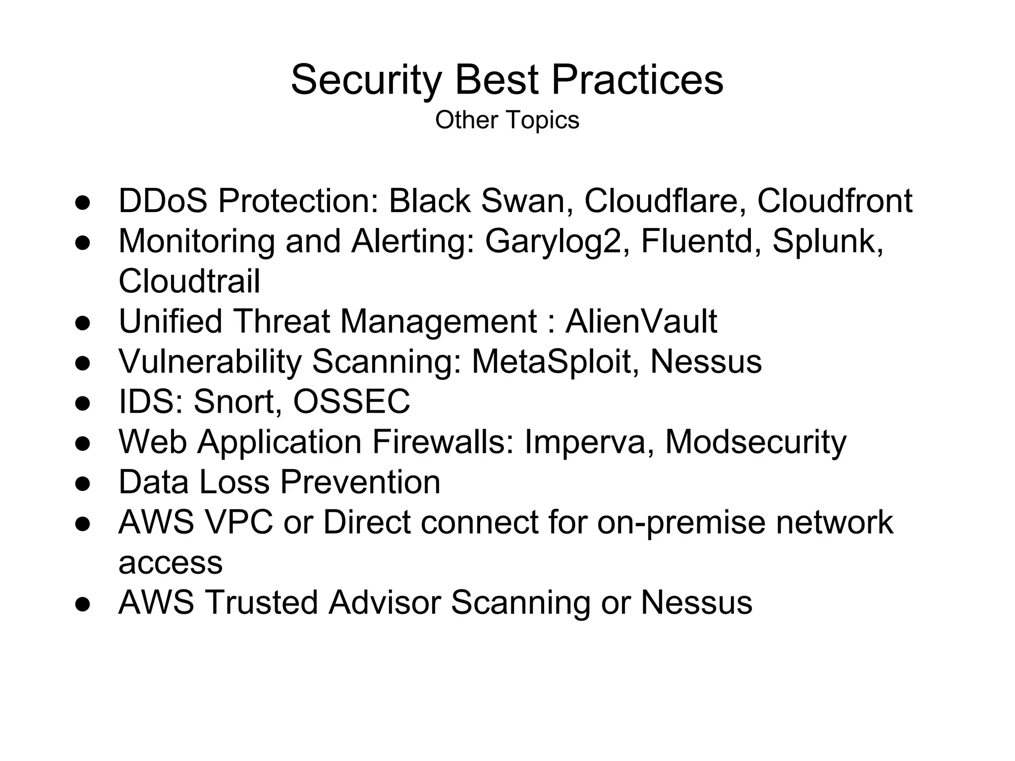 Security Best Practices
Other Topics
● DDoS Protection: Black Swan, Cloudflare, Cloudfront
● Monitoring and Alerting: Garylog2, Fluentd, Splunk,
Cloudtrail
● Unified Threat Management : AlienVault
● Vulnerability Scanning: MetaSploit, Nessus
● IDS: Snort, OSSEC
● Web Application Firewalls: Imperva, Modsecurity
● Data Loss Prevention
● AWS VPC or Direct connect for on-premise network
access
● AWS Trusted Advisor Scanning or Nessus
 