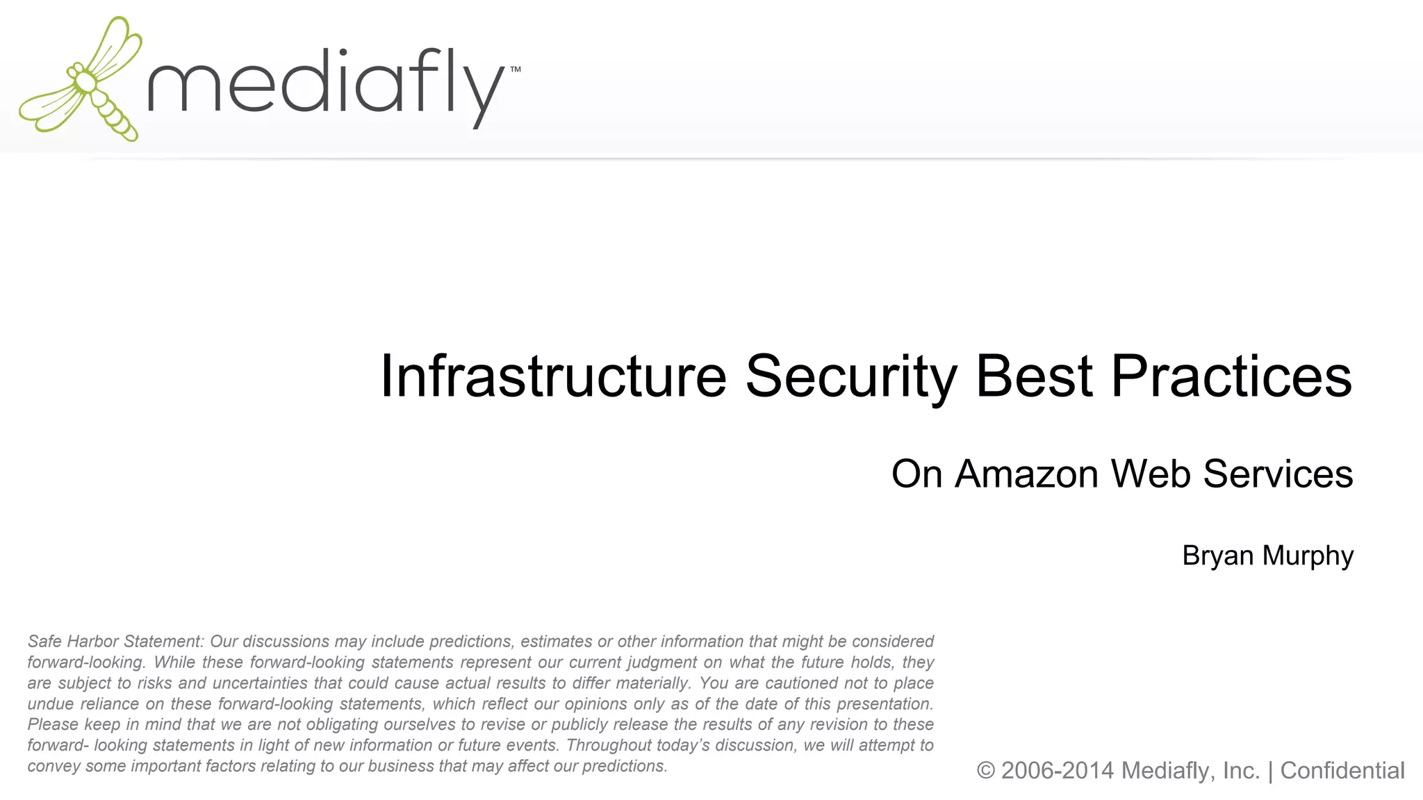 Safe Harbor Statement: Our discussions may include predictions, estimates or other information that might be considered
forward-looking. While these forward-looking statements represent our current judgment on what the future holds, they
are subject to risks and uncertainties that could cause actual results to differ materially. You are cautioned not to place
undue reliance on these forward-looking statements, which reflect our opinions only as of the date of this presentation.
Please keep in mind that we are not obligating ourselves to revise or publicly release the results of any revision to these
forward- looking statements in light of new information or future events. Throughout today’s discussion, we will attempt to
convey some important factors relating to our business that may affect our predictions. © 2006-2014 Mediafly, Inc. | Confidential
Infrastructure Security Best Practices
On Amazon Web Services
Bryan Murphy
 