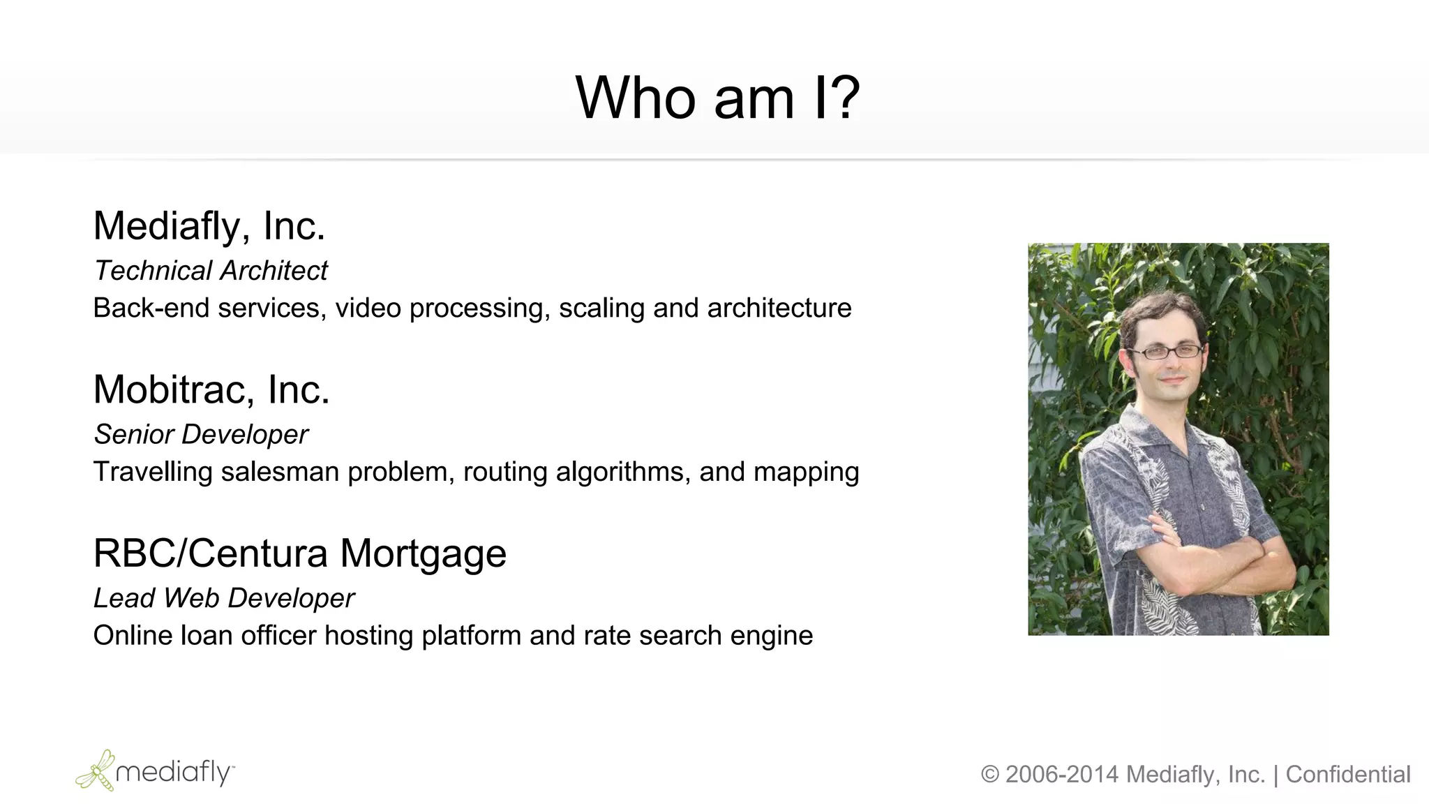 © 2006-2014 Mediafly, Inc. | Confidential
Mediafly, Inc.
Technical Architect
Back-end services, video processing, scaling and architecture
Mobitrac, Inc.
Senior Developer
Travelling salesman problem, routing algorithms, and mapping
RBC/Centura Mortgage
Lead Web Developer
Online loan officer hosting platform and rate search engine
Who am I?
 