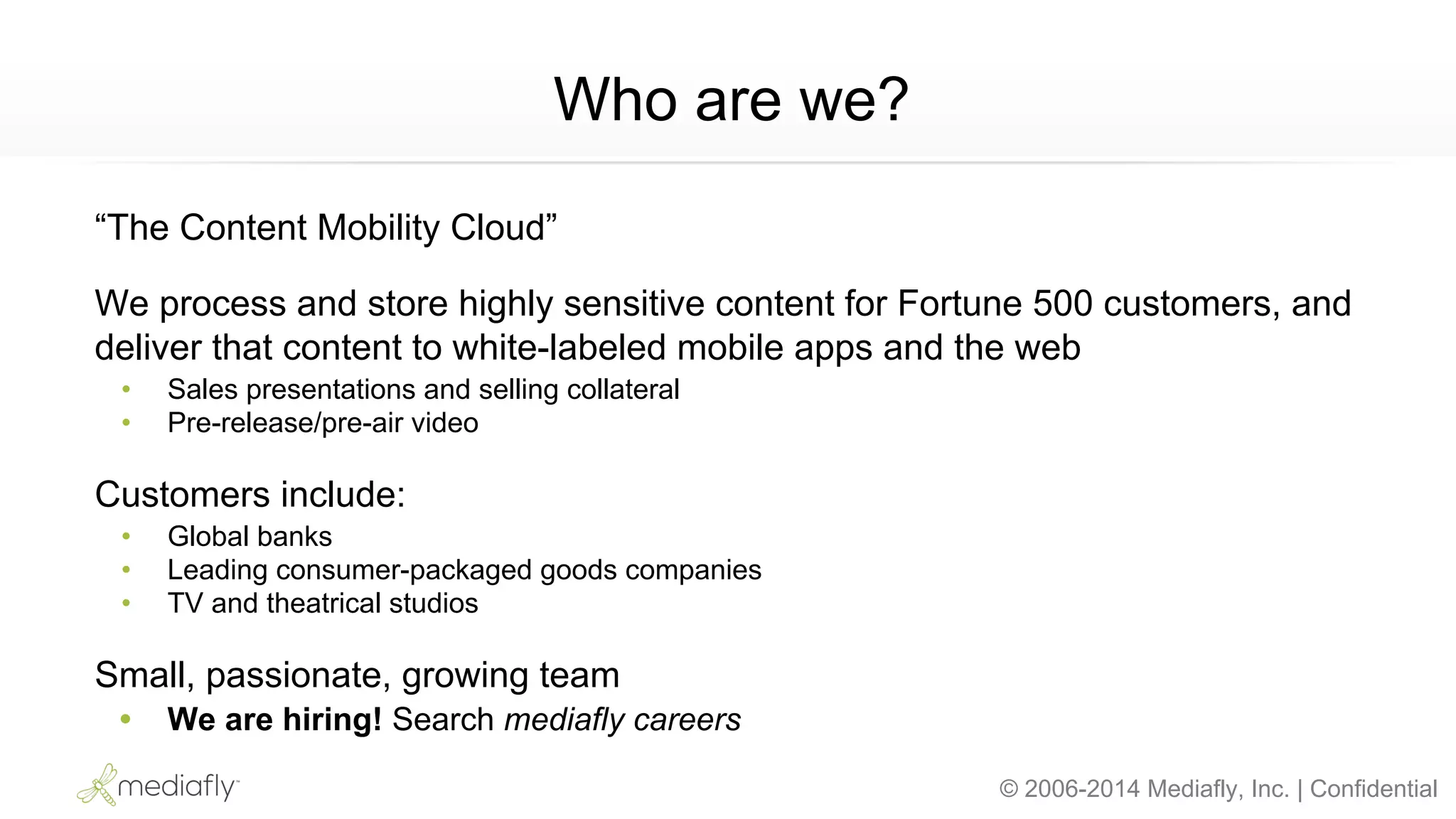 © 2006-2014 Mediafly, Inc. | Confidential
Who are we?
“The Content Mobility Cloud”
We process and store highly sensitive content for Fortune 500 customers, and
deliver that content to white-labeled mobile apps and the web
• Sales presentations and selling collateral
• Pre-release/pre-air video
Customers include:
• Global banks
• Leading consumer-packaged goods companies
• TV and theatrical studios
Small, passionate, growing team
• We are hiring! Search mediafly careers
 