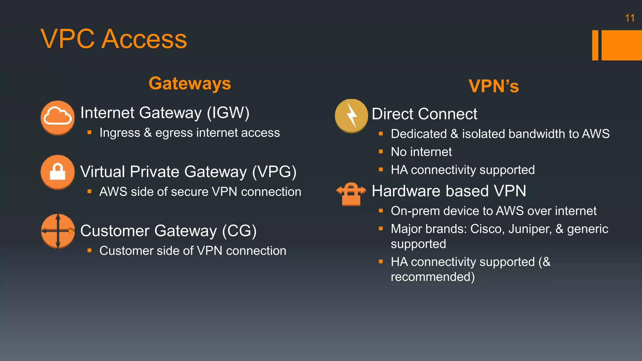 Gateways VPN’s 
11 
VPC Access 
 Internet Gateway (IGW) 
 Ingress & egress internet access 
 Virtual Private Gateway (VPG) 
 AWS side of secure VPN connection 
 Customer Gateway (CG) 
 Customer side of VPN connection 
 Direct Connect 
 Dedicated & isolated bandwidth to AWS 
 No internet 
 HA connectivity supported 
 Hardware based VPN 
 On-prem device to AWS over internet 
 Major brands: Cisco, Juniper, & generic 
supported 
 HA connectivity supported (& 
recommended) 
 