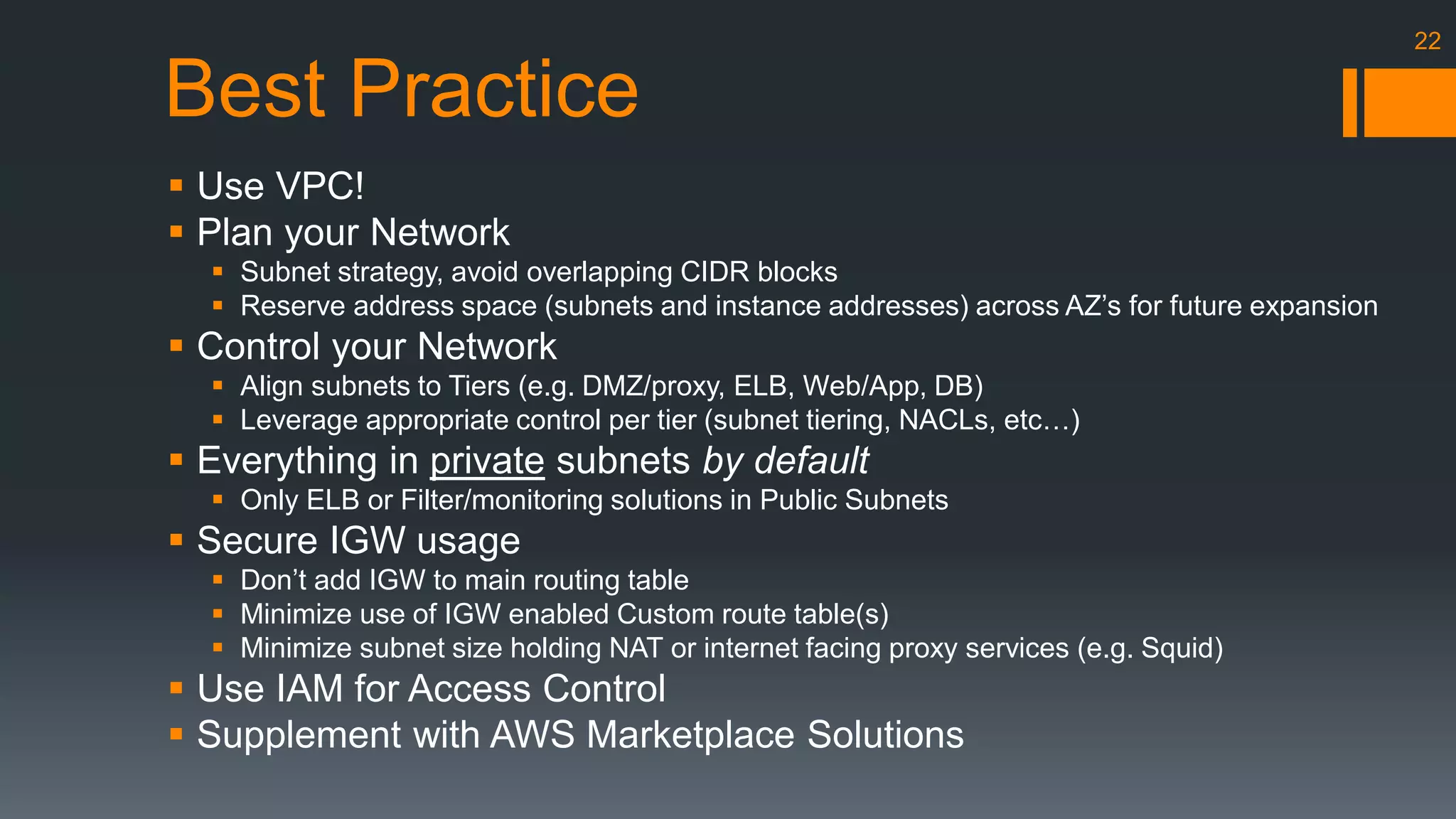 Best Practice 
 Use VPC! 
 Plan your Network 
 Subnet strategy, avoid overlapping CIDR blocks 
 Reserve address space (subnets and instance addresses) across AZ’s for future expansion 
 Control your Network 
 Align subnets to Tiers (e.g. DMZ/proxy, ELB, Web/App, DB) 
 Leverage appropriate control per tier (subnet tiering, NACLs, etc…) 
 Everything in private subnets by default 
 Only ELB or Filter/monitoring solutions in Public Subnets 
 Secure IGW usage 
 Don’t add IGW to main routing table 
 Minimize use of IGW enabled Custom route table(s) 
 Minimize subnet size holding NAT or internet facing proxy services (e.g. Squid) 
 Use IAM for Access Control 
 Supplement with AWS Marketplace Solutions 
22 
 