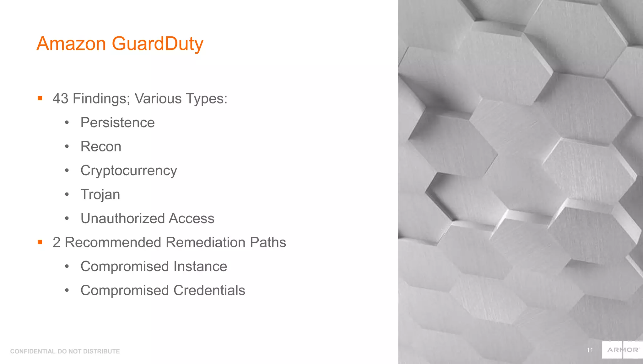 CONFIDENTIAL DO NOT DISTRIBUTE
 43 Findings; Various Types:
• Persistence
• Recon
• Cryptocurrency
• Trojan
• Unauthorized Access
 2 Recommended Remediation Paths
• Compromised Instance
• Compromised Credentials
Amazon GuardDuty
11
 