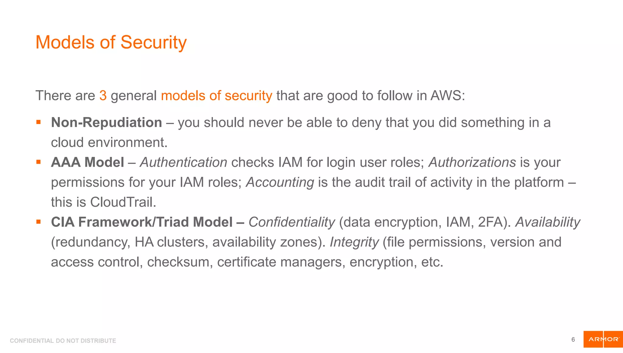 CONFIDENTIAL DO NOT DISTRIBUTE
Models of Security
There are 3 general models of security that are good to follow in AWS:
 Non-Repudiation – you should never be able to deny that you did something in a
cloud environment.
 AAA Model – Authentication checks IAM for login user roles; Authorizations is your
permissions for your IAM roles; Accounting is the audit trail of activity in the platform –
this is CloudTrail.
 CIA Framework/Triad Model – Confidentiality (data encryption, IAM, 2FA). Availability
(redundancy, HA clusters, availability zones). Integrity (file permissions, version and
access control, checksum, certificate managers, encryption, etc.
6
 