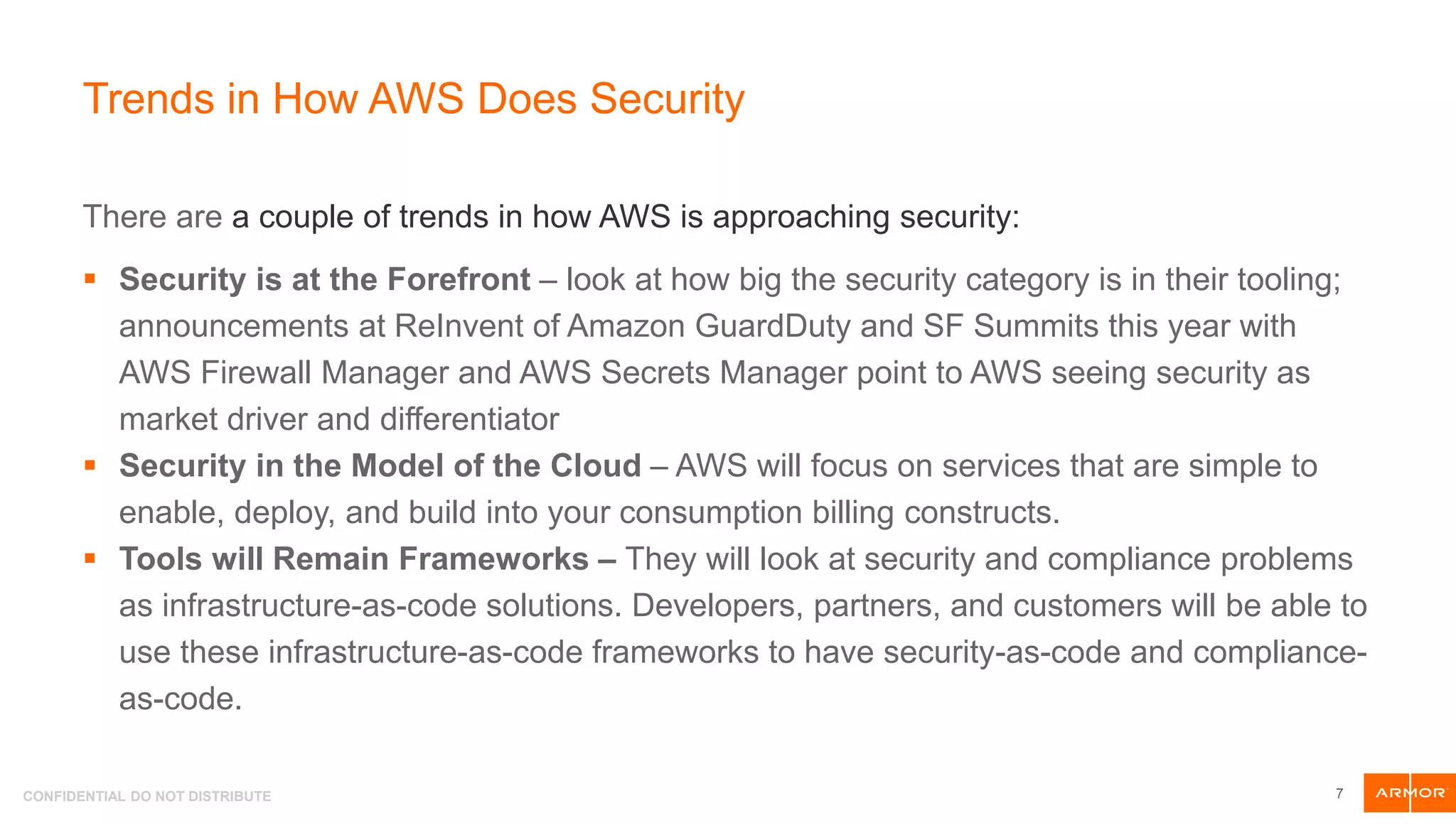 CONFIDENTIAL DO NOT DISTRIBUTE
Trends in How AWS Does Security
There are a couple of trends in how AWS is approaching security:
 Security is at the Forefront – look at how big the security category is in their tooling;
announcements at ReInvent of Amazon GuardDuty and SF Summits this year with
AWS Firewall Manager and AWS Secrets Manager point to AWS seeing security as
market driver and differentiator
 Security in the Model of the Cloud – AWS will focus on services that are simple to
enable, deploy, and build into your consumption billing constructs.
 Tools will Remain Frameworks – They will look at security and compliance problems
as infrastructure-as-code solutions. Developers, partners, and customers will be able to
use these infrastructure-as-code frameworks to have security-as-code and compliance-
as-code.
7
 