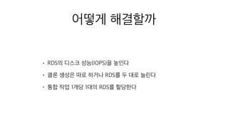 어떻게 해결할까
• RDS의 디스크 성능(IOPS)을 높인다
• 클론 생성은 따로 하거나 RDS를 두 대로 늘린다
• 통합 작업 1개당 1대의 RDS를 할당한다
 