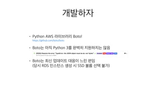 • Python AWS 라이브러리 Boto! 
https://github.com/boto/boto
• Boto는 아직 Python 3를 완벽히 지원하지는 않음 
• Boto는 최신 업데이트 대응이 느린 편임 
(당시 RDS 인스턴스 생성 시 SSD 볼륨 선택 불가)
개발하자
 