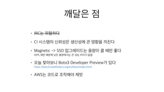 깨달은 점
• IRC는 위험하다
• CI 시스템의 신뢰성은 생산성에 큰 영향을 끼친다
• Magnetic -> SSD 업그레이드는 용량이 클 때만 좋다 
IOPS 제한 때문에 낮은 용량에서는 큰 성능 차이가 없음
• 오늘 찾아보니 Boto3 Developer Preview가 있다 
https://boto3.readthedocs.org/en/latest/index.html
• AWS는 코드로 조작해야 제맛
 