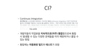CI?
• Continuos Integration 
위키백과 曰: 소프트웨어 공학에서, 지속적인 통합(continuous integration, CI)은 지속적으로
퀄리티 컨트롤을 적용하는 프로세스를 실행하는 것이다. - 작은 단위의 작업, 빈번한 적용. 지속
적인 통합은 모든 개발을 완료한 뒤에 퀄리티 컨트롤을 적용하는 고전적인 방법을 대체하는 방
법으로서 소프트웨어의 질적 향상과 소프트웨어를 배포하는데 걸리는 시간을 줄이는데 초점이
맞추어져 있다. 무슨 소리야
• 개발자들의 작업본을 지속적으로(자주) 통합함으로써 통합
시 발생할 수 있는 다양한 문제들을 미리 예방하거나 줄일 수
있는 방법
• 통합에는 자동화된 빌드와 테스트가 포함
 