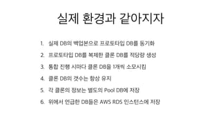 실제 환경과 같아지자
1. 실제 DB의 백업본으로 프로토타입 DB를 동기화
2. 프로토타입 DB를 복제한 클론 DB를 적당량 생성
3. 통합 진행 시마다 클론 DB을 1개씩 소모시킴
4. 클론 DB의 갯수는 항상 유지
5. 각 클론의 정보는 별도의 Pool DB에 저장
6. 위에서 언급한 DB들은 AWS RDS 인스턴스에 저장
 