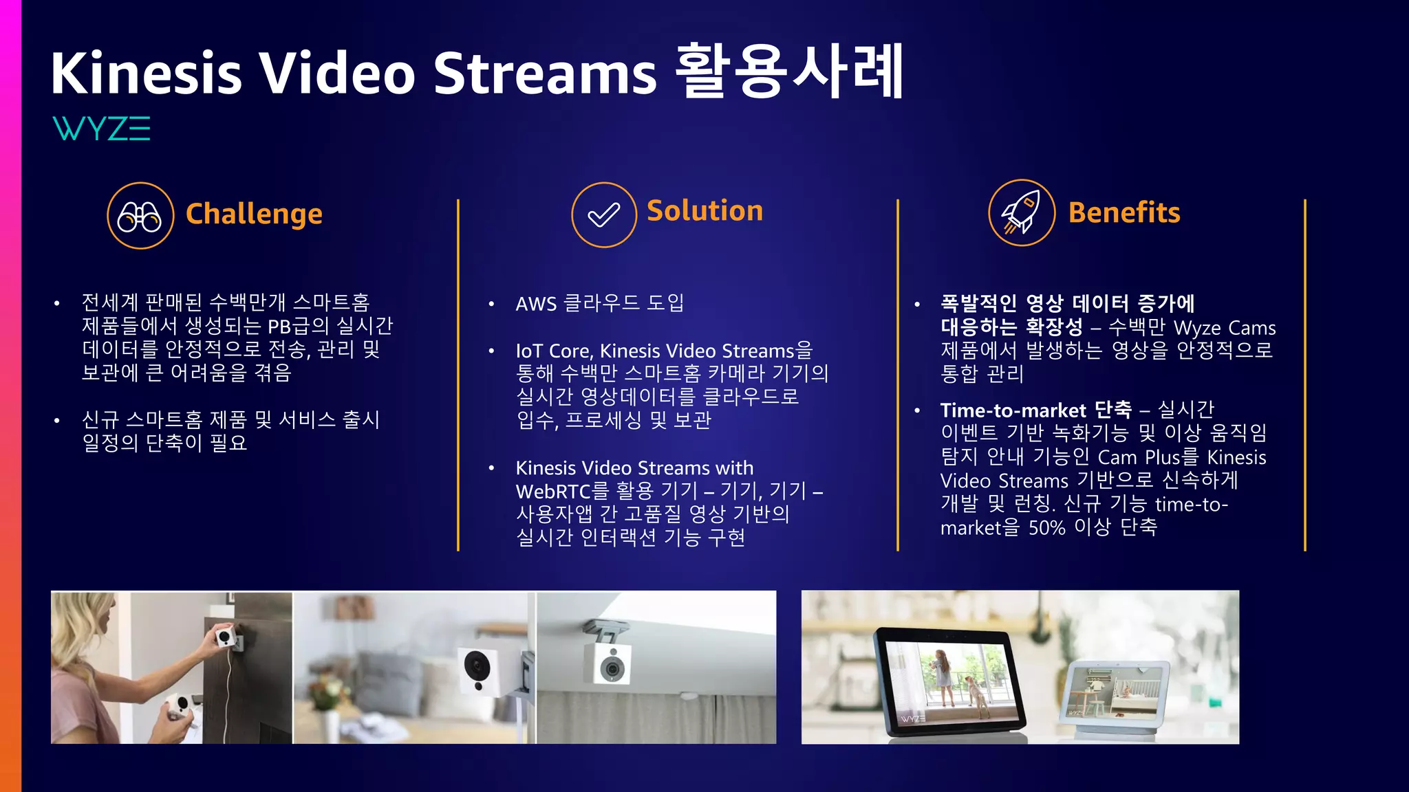 Kinesis Video Streams 활용사례
• 전세계 판매된 수백만개 스마트홈
제품들에서 생성되는 PB급의 실시간
데이터를 안정적으로 전송, 관리 및
보관에 큰 어려움을 겪음
• 신규 스마트홈 제품 및 서비스 출시
일정의 단축이 필요
• AWS 클라우드 도입
• IoT Core, Kinesis Video Streams을
통해 수백만 스마트홈 카메라 기기의
실시간 영상데이터를 클라우드로
입수, 프로세싱 및 보관
• Kinesis Video Streams with
WebRTC를 활용 기기 – 기기, 기기 –
사용자앱 간 고품질 영상 기반의
실시간 인터랙션 기능 구현
• 폭발적인 영상 데이터 증가에
대응하는 확장성 – 수백만 Wyze Cams
제품에서 발생하는 영상을 안정적으로
통합 관리
• Time-to-market 단축 – 실시간
이벤트 기반 녹화기능 및 이상 움직임
탐지 안내 기능인 Cam Plus를 Kinesis
Video Streams 기반으로 신속하게
개발 및 런칭. 신규 기능 time-to-
market을 50% 이상 단축
 