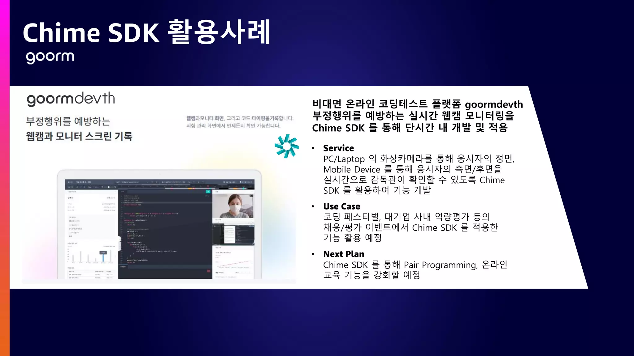 Chime SDK 활용사례
비대면 온라인 코딩테스트 플랫폼 goormdevth
부정행위를 예방하는 실시간 웹캠 모니터링을
Chime SDK 를 통해 단시간 내 개발 및 적용
• Service
PC/Laptop 의 화상카메라를 통해 응시자의 정면,
Mobile Device 를 통해 응시자의 측면/후면을
실시간으로 감독관이 확인할 수 있도록 Chime
SDK 를 활용하여 기능 개발
• Use Case
코딩 페스티벌, 대기업 사내 역량평가 등의
채용/평가 이벤트에서 Chime SDK 를 적용한
기능 활용 예정
• Next Plan
Chime SDK 를 통해 Pair Programming, 온라인
교육 기능을 강화할 예정
 