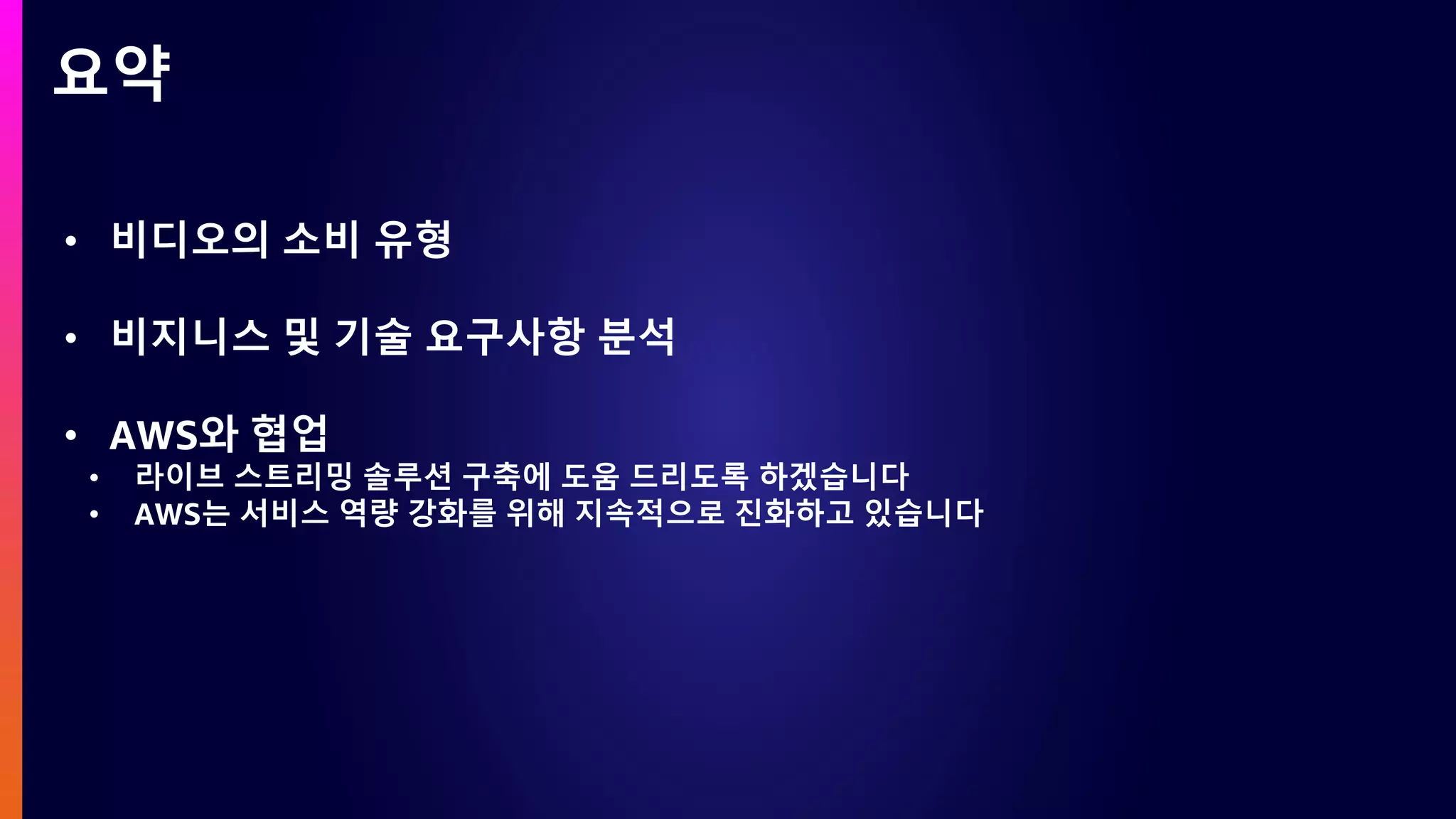 요약
• 비디오의 소비 유형
• 비지니스 및 기술 요구사항 분석
• AWS와 협업
• 라이브 스트리밍 솔루션 구축에 도움 드리도록 하겠습니다
• AWS는 서비스 역량 강화를 위해 지속적으로 진화하고 있습니다
 