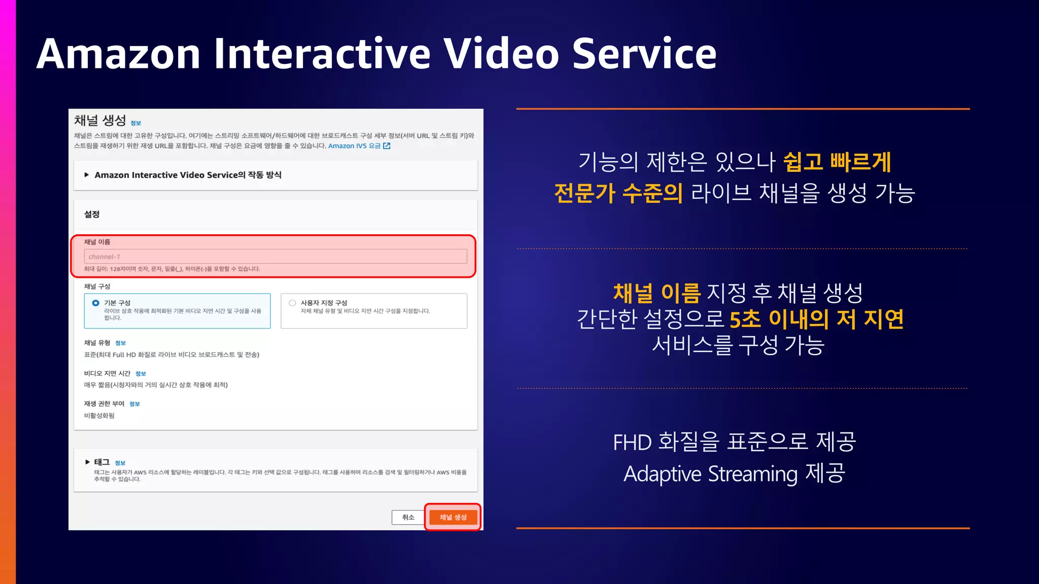 Amazon Interactive Video Service
기능의 제한은 있으나 쉽고 빠르게
전문가 수준의 라이브 채널을 생성 가능
FHD 화질을 표준으로 제공
Adaptive Streaming 제공
채널 이름 지정 후 채널 생성
간단한 설정으로 5초 이내의 저 지연
서비스를 구성 가능
 