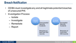 10PROPRIETARY AND CONFIDENTIAL
Breach Notification
• CE/BA  must  investigate  any  and  all  legitimate  potential  breaches  
of  unsecured  PHI.
• Investigation  Process:
– Isolate
– Investigate
– Remediate
– Report
Unsuccessful  
Security  
Incidents
Breaches  of  
less  than  500  
records
Internal  
Logging
Successful  
Security  
Incidents
Breaches  of  
more  than  
500  records  
External  
Reporting
 