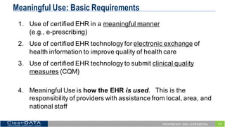 11PROPRIETARY AND CONFIDENTIAL
Meaningful Use: Basic Requirements
1. Use  of  certified  EHR  in  a  meaningful  manner  
(e.g.,  e-­prescribing)
2. Use  of  certified  EHR  technology  for  electronic  exchange of  
health  information  to  improve  quality  of  health  care
3. Use  of  certified  EHR  technology  to  submit  clinical  quality  
measures (CQM)
4. Meaningful  Use  is  how  the  EHR  is  used.     This  is  the  
responsibility  of  providers  with  assistance  from  local,  area,  and  
national  staff
 