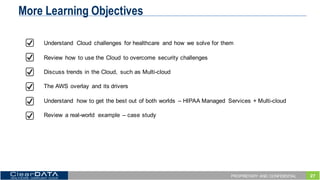 27PROPRIETARY AND CONFIDENTIAL
More Learning Objectives
Understand   Cloud   challenges   for  healthcare   and  how   we  solve  for  them
Review   how   to  use  the  Cloud   to  overcome   security  challenges
Discuss  trends  in  the  Cloud,   such  as  Multi-­cloud
The  AWS  overlay   and  its  drivers
Understand   how  to  get  the  best  out  of  both  worlds   – HIPAA  Managed   Services  +  Multi-­cloud
Review   a  real-­world   example   – case  study
 