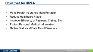3PROPRIETARY AND CONFIDENTIAL
Objectives for HIPAA
• Make  Health  Insurance  More  Portable
• Reduce  Healthcare  Fraud
• Improve  Efficiency  of  Payment,  Claims,  Etc.
• Protect  Personal  Medical  Information
• Gather  Statistical  Data  About  Diseases
 