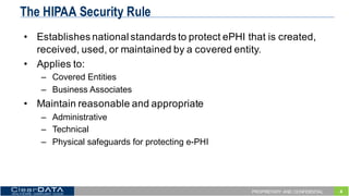 4PROPRIETARY AND CONFIDENTIAL
The HIPAA Security Rule
• Establishes  national  standards  to  protect  ePHI  that  is  created,  
received,  used,  or  maintained  by  a  covered  entity.  
• Applies  to:
– Covered  Entities
– Business  Associates
• Maintain  reasonable  and  appropriate
– Administrative
– Technical
– Physical  safeguards  for  protecting  e-­PHI
 