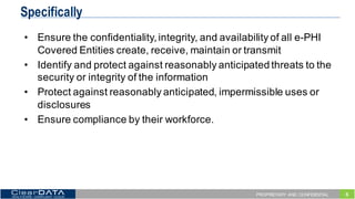 5PROPRIETARY AND CONFIDENTIAL
Specifically
• Ensure  the  confidentiality,  integrity,  and  availability  of  all  e-­PHI  
Covered  Entities  create,  receive,  maintain  or  transmit
• Identify  and  protect  against  reasonably  anticipated  threats  to  the  
security  or  integrity  of  the  information
• Protect  against  reasonably  anticipated,  impermissible  uses  or  
disclosures
• Ensure  compliance  by  their  workforce.
 