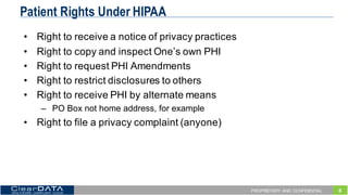 6PROPRIETARY AND CONFIDENTIAL
Patient Rights Under HIPAA
• Right  to  receive  a  notice  of  privacy  practices
• Right  to  copy  and  inspect  One’s  own  PHI
• Right  to  request  PHI  Amendments
• Right  to  restrict  disclosures  to  others
• Right  to  receive  PHI  by  alternate  means
– PO  Box  not  home  address,  for  example
• Right  to  file  a  privacy  complaint  (anyone)
 