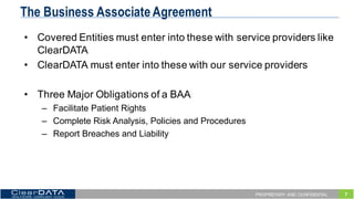 7PROPRIETARY AND CONFIDENTIAL
The Business Associate Agreement
• Covered  Entities  must  enter  into  these  with  service  providers  like  
ClearDATA
• ClearDATA  must  enter  into  these  with  our  service  providers
• Three  Major  Obligations  of  a  BAA
– Facilitate  Patient  Rights
– Complete  Risk  Analysis,  Policies  and  Procedures
– Report  Breaches  and  Liability
 