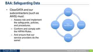 8PROPRIETARY AND CONFIDENTIAL
BAA: Safeguarding Data
• ClearDATA  and  our  
subcontractors  (such  as  
AWS)  must:
– Assess  risk  and  implement  
the  safeguards,  policies,  
and  procedures.  
– Conform  and  comply  with  
the  HIPAA  Rules.
– And  ensure  that  our  
service  providers  do  the  
same!
Risk  
Management
Assess
Evaluate
Manage
Measure
 