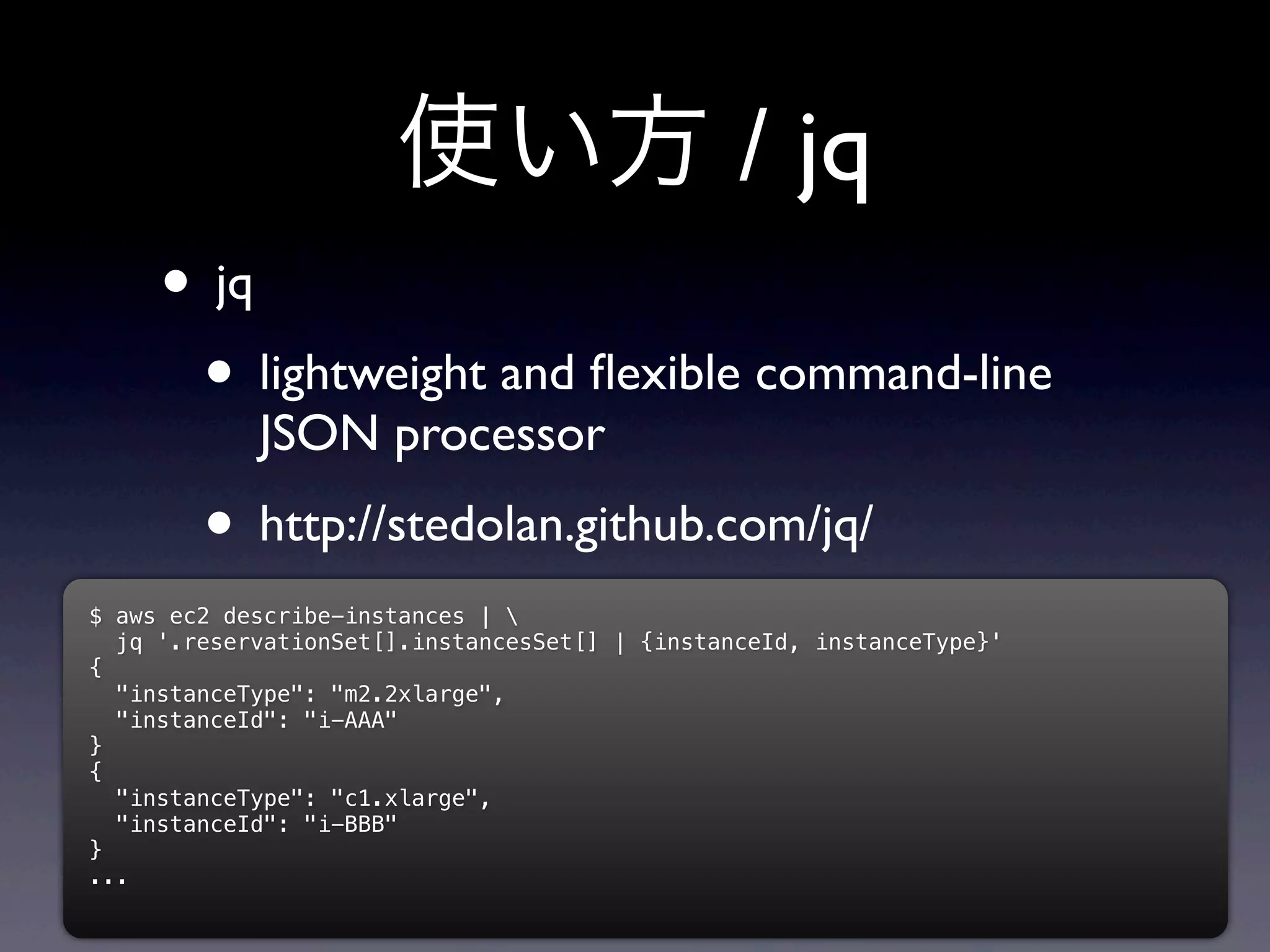 使い方 / jq
     • jq
      • lightweight and ﬂexible command-line
            JSON processor
        • http://stedolan.github.com/jq/
$ aws ec2 describe-instances | 
  jq '.reservationSet[].instancesSet[] | {instanceId, instanceType}'
{
  "instanceType": "m2.2xlarge",
  "instanceId": "i-AAA"
}
{
  "instanceType": "c1.xlarge",
  "instanceId": "i-BBB"
}
...
 