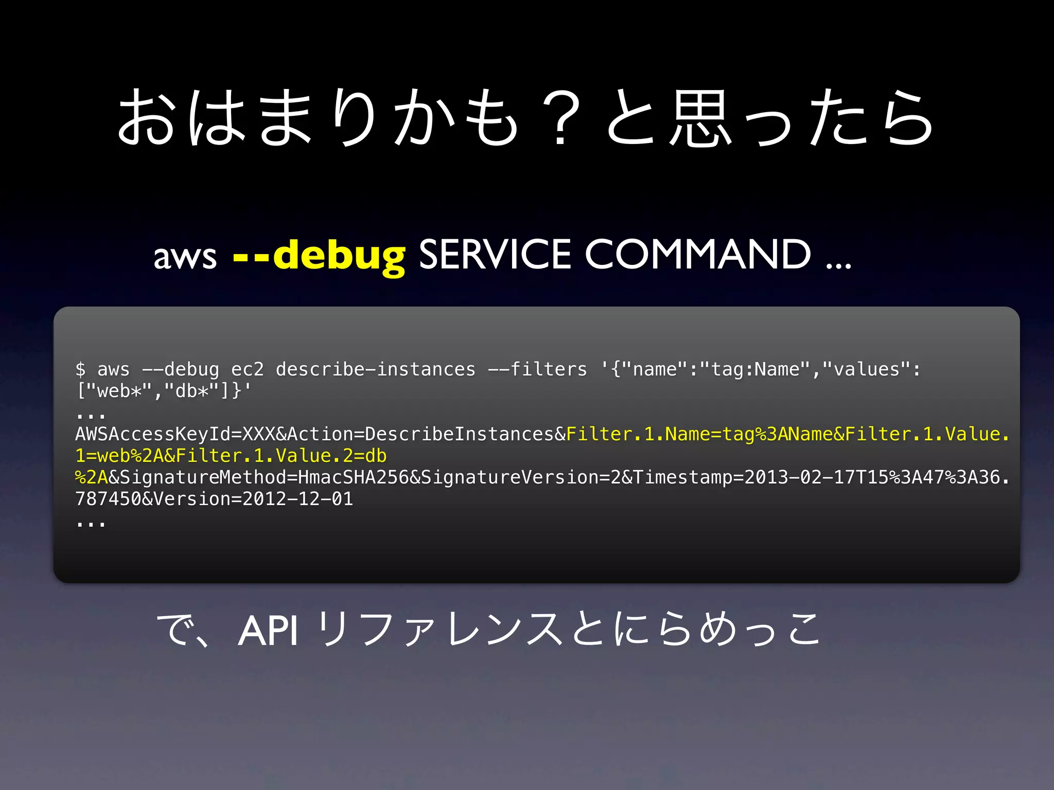 おはまりかも？と思ったら
       aws --debug SERVICE COMMAND ...

$ aws --debug ec2 describe-instances --filters '{"name":"tag:Name","values":
["web*","db*"]}'
...
AWSAccessKeyId=XXX&Action=DescribeInstances&Filter.1.Name=tag%3AName&Filter.1.Value.
1=web%2A&Filter.1.Value.2=db
%2A&SignatureMethod=HmacSHA256&SignatureVersion=2&Timestamp=2013-02-17T15%3A47%3A36.
787450&Version=2012-12-01
...




       で、API リファレンスとにらめっこ
 