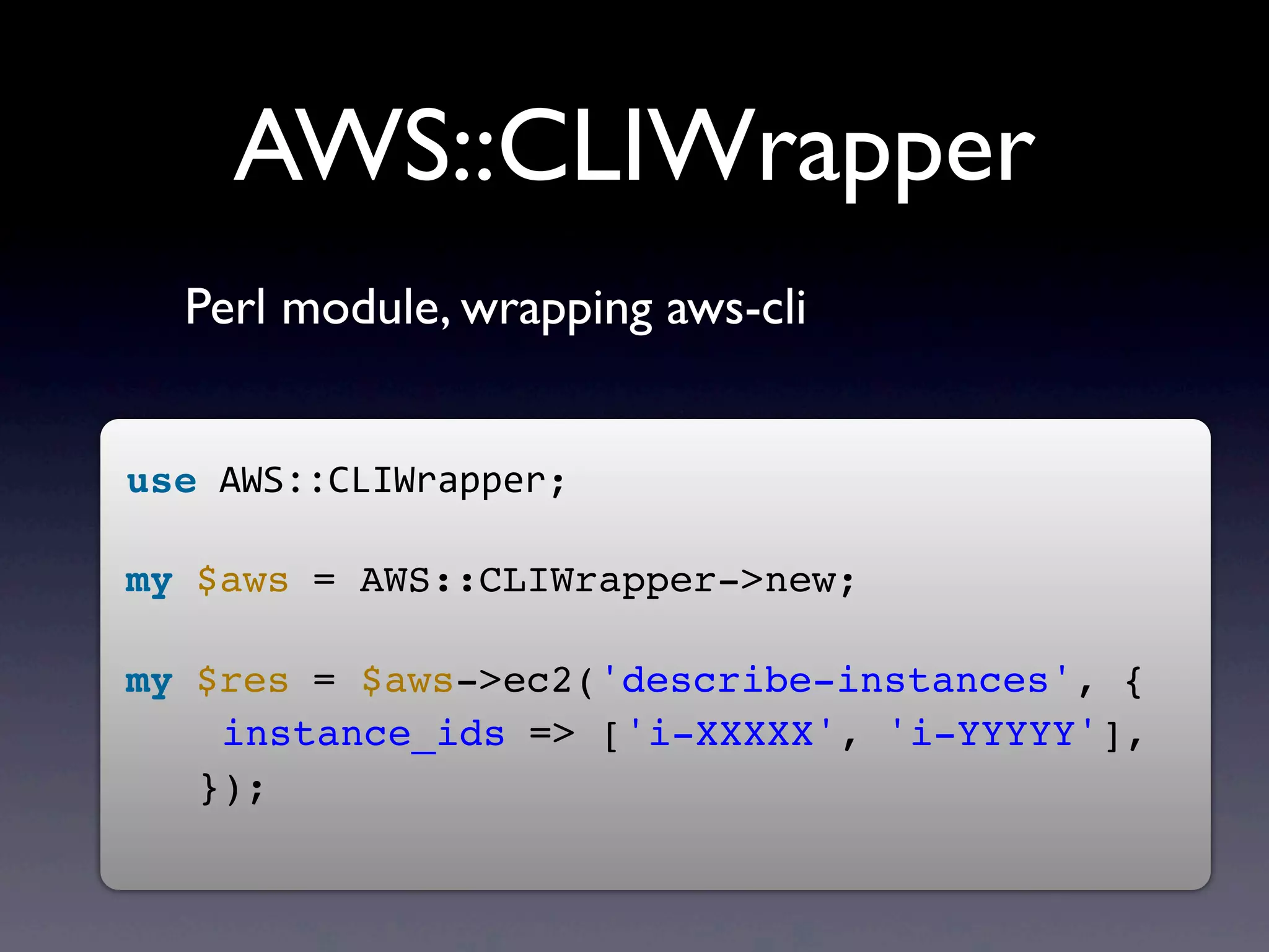 AWS::CLIWrapper
  Perl module, wrapping aws-cli


use	
  AWS::CLIWrapper;
	
  
my	
  $aws	
  = AWS::CLIWrapper->new;
	
  
my	
  $res	
  = $aws->ec2('describe-instances', {
    instance_ids	
  => ['i-XXXXX', 'i-YYYYY'],
   });
	
  
 