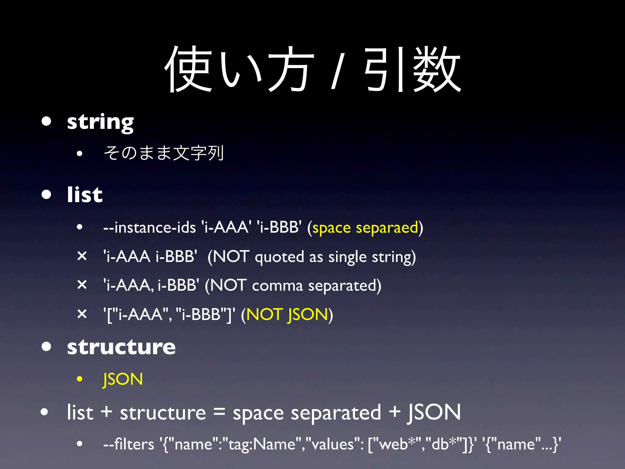 使い方 / 引数
• string
   • そのまま文字列
• list
   •     --instance-ids 'i-AAA' 'i-BBB' (space separaed)
   ×     'i-AAA i-BBB' (NOT quoted as single string)
   ×     'i-AAA, i-BBB' (NOT comma separated)
   ×     '["i-AAA", "i-BBB"]' (NOT JSON)

• structure
   • JSON
• list + structure = space separated + JSON
   • --ﬁlters '{"name":"tag:Name","values": ["web*","db*"]}' '{"name"...}'
 