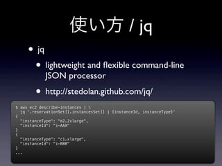 使い方 / jq
     • jq
      • lightweight and ﬂexible command-line
            JSON processor
        • http://stedolan.github.com/jq/
$ aws ec2 describe-instances | 
  jq '.reservationSet[].instancesSet[] | {instanceId, instanceType}'
{
  "instanceType": "m2.2xlarge",
  "instanceId": "i-AAA"
}
{
  "instanceType": "c1.xlarge",
  "instanceId": "i-BBB"
}
...
 