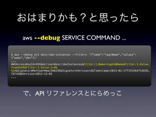 おはまりかも？と思ったら
       aws --debug SERVICE COMMAND ...

$ aws --debug ec2 describe-instances --filters '{"name":"tag:Name","values":
["web*","db*"]}'
...
AWSAccessKeyId=XXX&Action=DescribeInstances&Filter.1.Name=tag%3AName&Filter.1.Value.
1=web%2A&Filter.1.Value.2=db
%2A&SignatureMethod=HmacSHA256&SignatureVersion=2&Timestamp=2013-02-17T15%3A47%3A36.
787450&Version=2012-12-01
...




       で、API リファレンスとにらめっこ
 