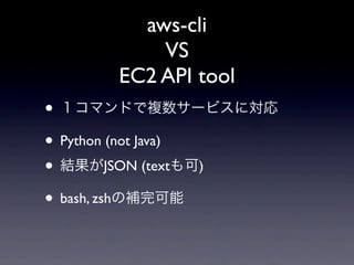 aws-cli
          VS
      EC2 API tool
• １コマンドで複数サービスに対応
• Python (not Java)
• 結果がJSON (textも可)
• bash, zshの補完可能
 