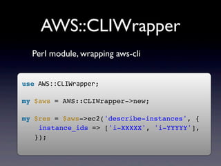 AWS::CLIWrapper
  Perl module, wrapping aws-cli


use	
  AWS::CLIWrapper;
	
  
my	
  $aws	
  = AWS::CLIWrapper->new;
	
  
my	
  $res	
  = $aws->ec2('describe-instances', {
    instance_ids	
  => ['i-XXXXX', 'i-YYYYY'],
   });
	
  
 