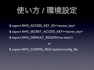 使い方 / 環境設定
$ export AWS_ACCESS_KEY_ID=<access_key>
$ export AWS_SECRET_ACCESS_KEY=<secret_key>
$ export AWS_DEFAULT_REGION=us-west-2
                        or
$ export AWS_CONFIG_FILE=/path/to/conﬁg_ﬁle
 