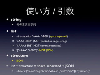 使い方 / 引数
• string
   • そのまま文字列
• list
   •     --instance-ids 'i-AAA' 'i-BBB' (space separaed)
   ×     'i-AAA i-BBB' (NOT quoted as single string)
   ×     'i-AAA, i-BBB' (NOT comma separated)
   ×     '["i-AAA", "i-BBB"]' (NOT JSON)

• structure
   • JSON
• list + structure = space separated + JSON
   • --ﬁlters '{"name":"tag:Name","values": ["web*","db*"]}' '{"name"...}'
 