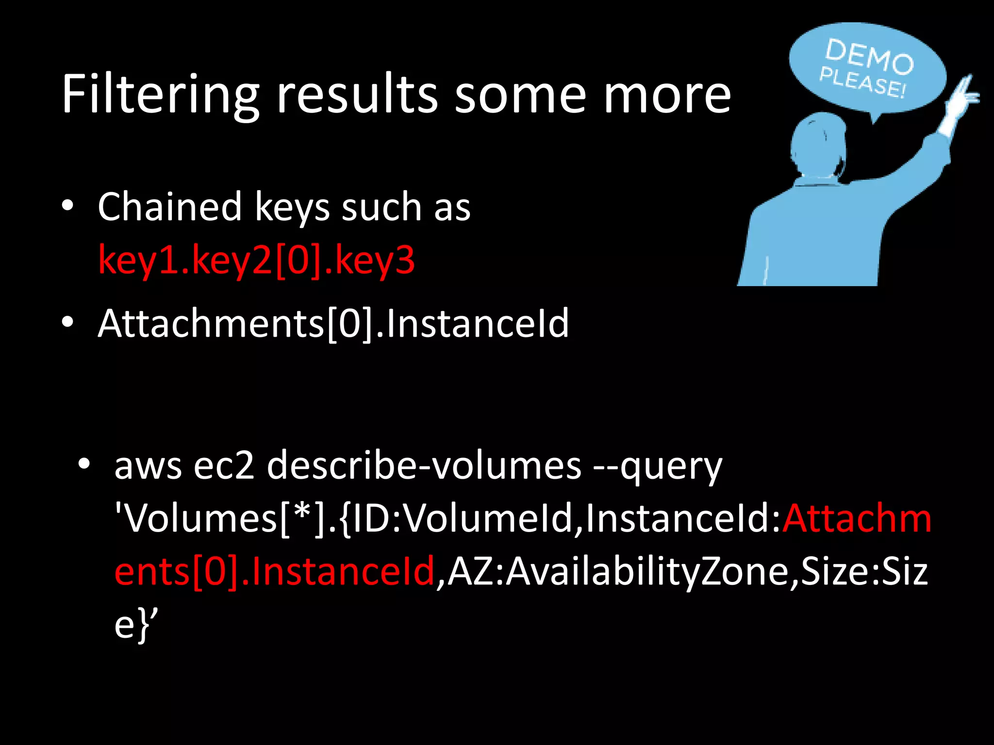 Filtering results some more
• Chained keys such as
key1.key2[0].key3
• Attachments[0].InstanceId
• aws ec2 describe-volumes --query
'Volumes[*].{ID:VolumeId,InstanceId:Attachm
ents[0].InstanceId,AZ:AvailabilityZone,Size:Siz
e}’
 