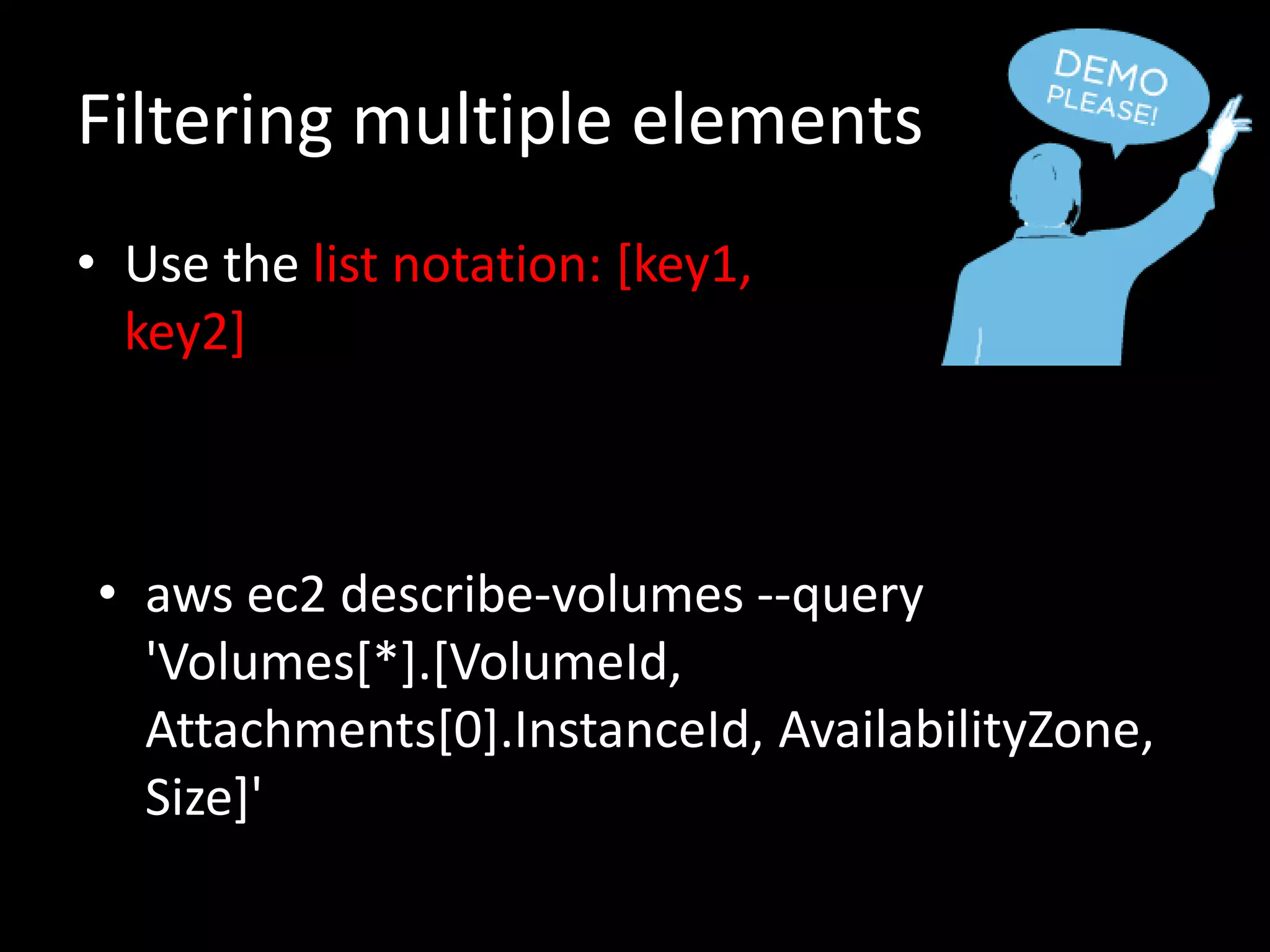 Filtering multiple elements
• Use the list notation: [key1,
key2]
• aws ec2 describe-volumes --query
'Volumes[*].[VolumeId,
Attachments[0].InstanceId, AvailabilityZone,
Size]'
 