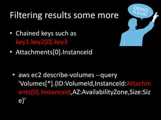 Filtering results some more
• Chained keys such as
key1.key2[0].key3
• Attachments[0].InstanceId
• aws ec2 describe-volumes --query
'Volumes[*].{ID:VolumeId,InstanceId:Attachm
ents[0].InstanceId,AZ:AvailabilityZone,Size:Siz
e}’
 
